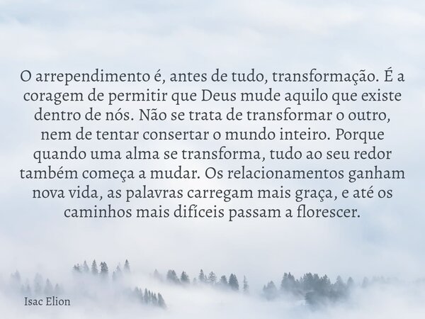 O arrependimento é, antes de tudo, transformação. É a coragem de permitir que Deus mude aquilo que existe dentro de nós. Não se trata de transformar o outro, ne... Frase de Isac Elion.