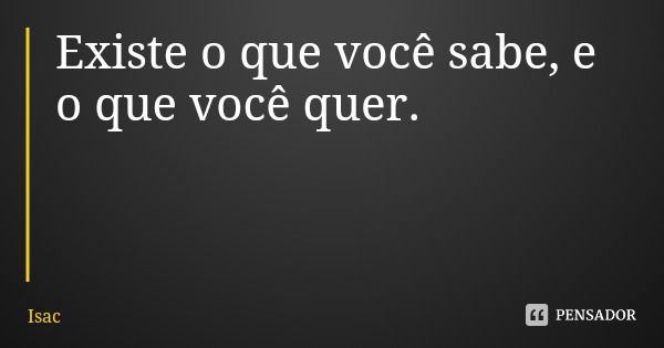 Existe o que você sabe, e o que você quer.... Frase de Isac.