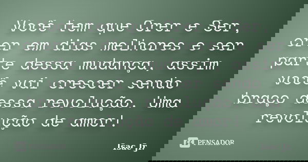 Você tem que Crer e Ser, crer em dias melhores e ser parte dessa mudança, assim você vai crescer sendo braço dessa revolução. Uma revolução de amor!... Frase de Isac Jr..