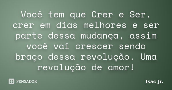 Você tem que Crer e Ser, crer em dias melhores e ser parte dessa mudança, assim você vai crescer sendo braço dessa revolução. Uma revolução de amor!... Frase de Isac Jr..