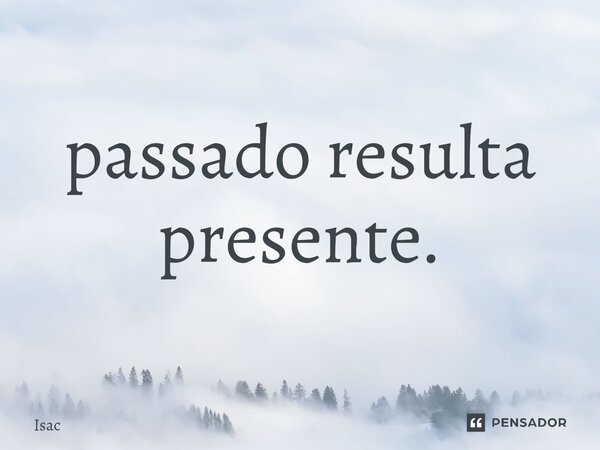 ⁠passado resulta presente.... Frase de Isac.