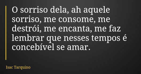 O sorriso dela, ah aquele sorriso, me consome, me destrói, me encanta, me faz lembrar que nesses tempos é concebível se amar.... Frase de Isac Tarquino.