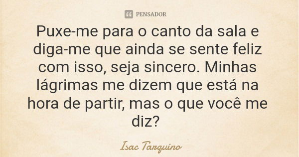 Puxe-me para o canto da sala e diga-me que ainda se sente feliz com isso, seja sincero. Minhas lágrimas me dizem que está na hora de partir, mas o que você me d... Frase de Isac Tarquino.