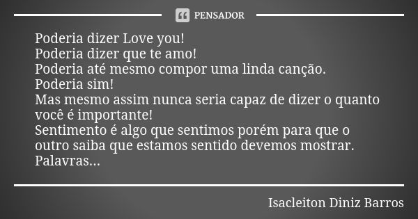 Poderia dizer Love you! Poderia dizer que te amo! Poderia até mesmo compor uma linda canção. Poderia sim! Mas mesmo assim nunca seria capaz de dizer o quanto vo... Frase de Isacleiton Diniz Barros.