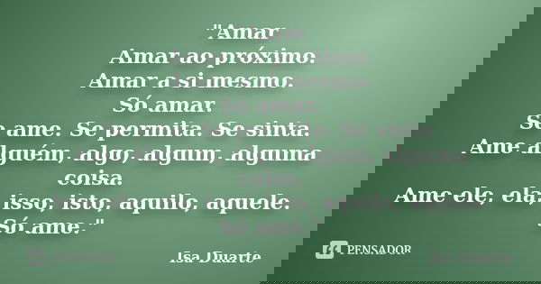 "Amar Amar ao próximo. Amar a si mesmo. Só amar. Se ame. Se permita. Se sinta. Ame alguém, algo, algum, alguma coisa. Ame ele, ela, isso, isto, aquilo, aqu... Frase de Isa Duarte.