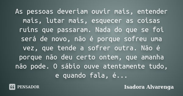 As pessoas deveriam ouvir mais, entender mais, lutar mais, esquecer as coisas ruins que passaram. Nada do que se foi será de novo, não é porque sofreu uma vez, ... Frase de Isadora Alvarenga.