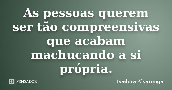 As pessoas querem ser tão compreensivas que acabam machucando a si própria.... Frase de Isadora Alvarenga.