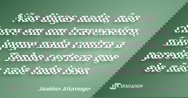 Não digas nada, não chore em um travesseiro, não jogue nada contra a parede. Tenho certeza que ele não vale tudo isso.... Frase de Isadora Alvarenga.