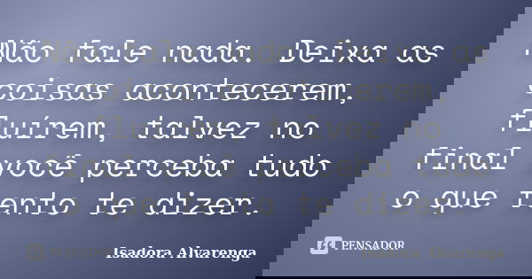 Não fale nada. Deixa as coisas acontecerem, fluírem, talvez no final você perceba tudo o que tento te dizer.... Frase de Isadora Alvarenga.