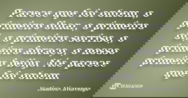 Parece que foi ontem, o primeiro olhar, o primeiro oi, o primeiro sorriso, o primeiro abraço, o nosso primeiro beijo. Até parece que foi ontem.... Frase de Isadora Alvarenga.