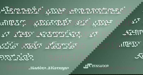 Percebi que encontrei o amor, quando vi que sem o teu sorriso, o meu dia não faria sentido.... Frase de Isadora Alvarenga.