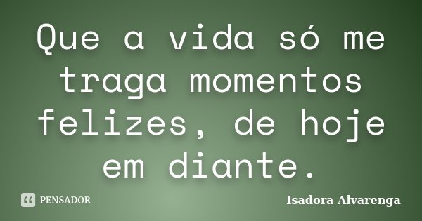 Que a vida só me traga momentos felizes, de hoje em diante.... Frase de Isadora Alvarenga.