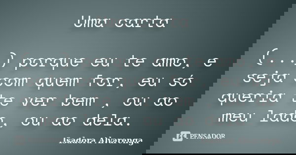 Uma carta (...) porque eu te amo, e seja com quem for, eu só queria te ver bem , ou ao meu lado, ou ao dela.... Frase de Isadora Alvarenga.