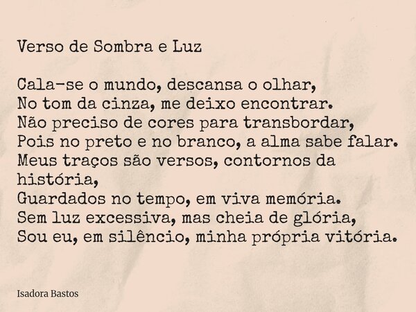 Verso de Sombra e Luz Cala-se o mundo, descansa o olhar, No tom da cinza, me deixo encontrar. Não preciso de cores para transbordar, Pois no preto e no branco, ... Frase de Isadora Bastos.
