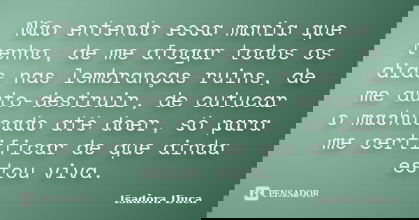 Não entendo essa mania que tenho, de me afogar todos os dias nas lembranças ruins, de me auto-destruir, de cutucar o machucado até doer, só para me certificar d... Frase de Isadora Duca.