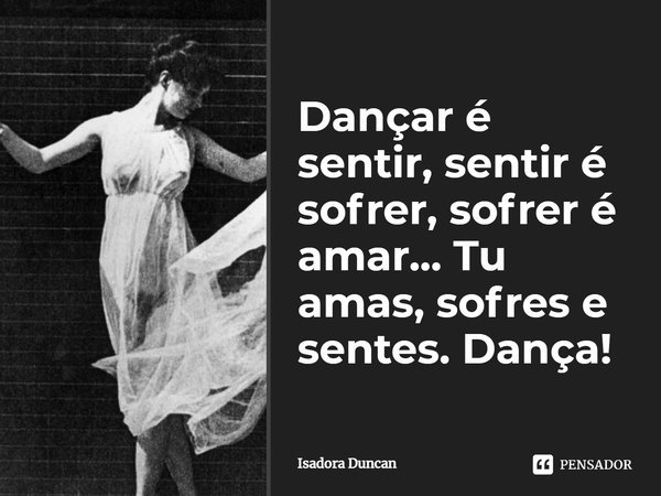 Dançar é sentir, sentir é sofrer, sofrer é amar... Tu amas, sofres e sentes. Dança!... Frase de Isadora Duncan.