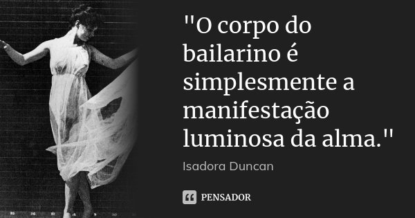 "O corpo do bailarino é simplesmente a manifestação luminosa da alma."... Frase de Isadora Duncan.