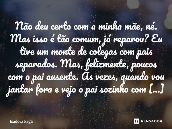 Não deu certo com a minha mãe, né. Mas isso é tão comum, já reparou? Eu tive um monte de colegas com pais separados. Mas, felizmente, poucos com o pai ausente. ... Frase de Isadora Fagá.