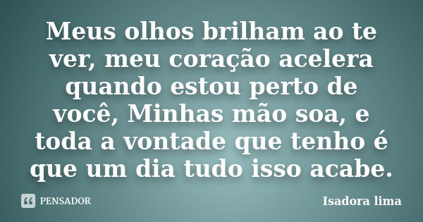 Meus olhos brilham ao te ver, meu coração acelera quando estou perto de você, Minhas mão soa, e toda a vontade que tenho é que um dia tudo isso acabe.... Frase de Isadora lima.