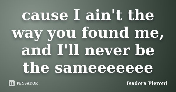 cause I ain't the way you found me, and I'll never be the sameeeeeee... Frase de Isadora Pieroni.