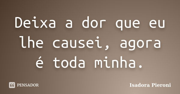 Deixa a dor que eu lhe causei, agora é toda minha.... Frase de Isadora Pieroni.