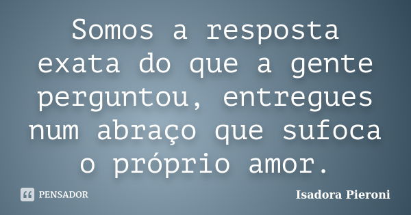 Somos a resposta exata do que a gente perguntou, entregues num abraço que sufoca o próprio amor.... Frase de Isadora Pieroni.