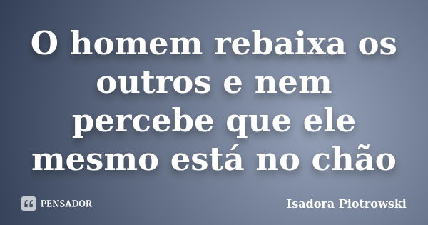 O homem rebaixa os outros e nem percebe que ele mesmo está no chão... Frase de Isadora Piotrowski.