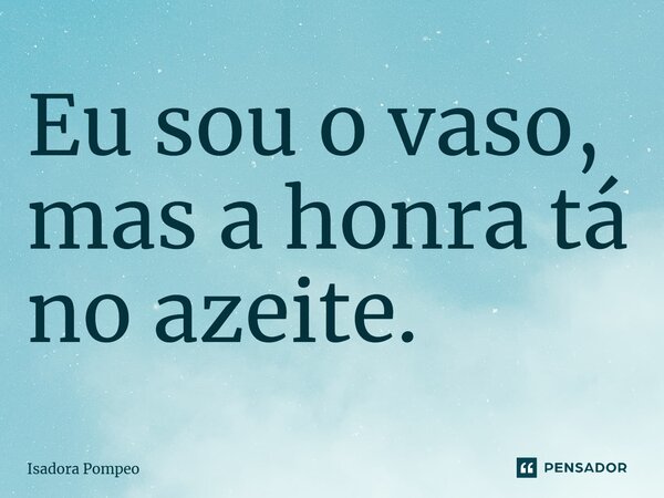Eu sou o vaso, mas a honra tá no azeite.... Frase de Isadora Pompeo.