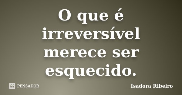 O que é irreversível merece ser esquecido.... Frase de Isadora Ribeiro.