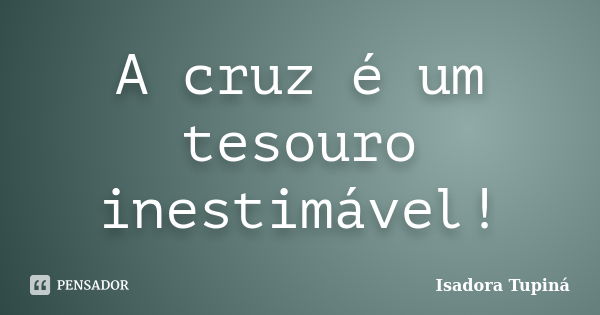 A cruz é um tesouro inestimável!... Frase de Isadora Tupiná.