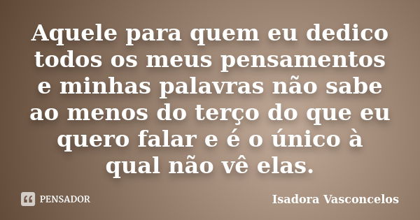 Aquele para quem eu dedico todos os meus pensamentos e minhas palavras não sabe ao menos do terço do que eu quero falar e é o único à qual não vê elas.... Frase de ( Isadora Vasconcelos ).