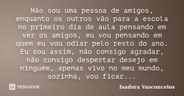 Não sou uma pessoa de amigos, enquanto os outros vão para a escola no primeiro dia de aula pensando em ver os amigos, eu vou pensando em quem eu vou odiar pelo ... Frase de ( Isadora Vasconcelos ).