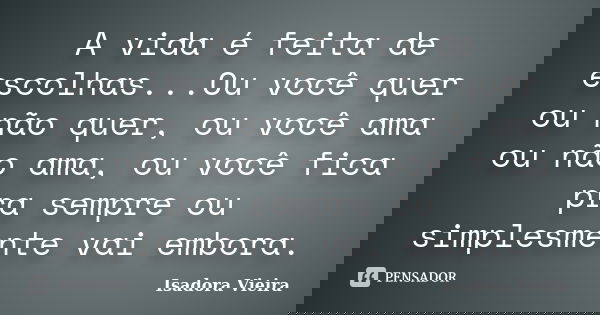 A vida é feita de escolhas...Ou você quer ou não quer, ou você ama ou não ama, ou você fica pra sempre ou simplesmente vai embora.... Frase de Isadora Vieira.