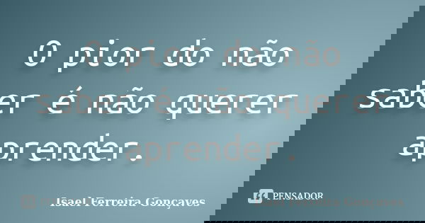 O pior do não saber é não querer aprender.... Frase de Isael Ferreira Gonçaves.