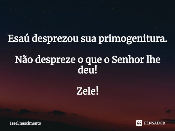 ⁠ Esaú desprezou sua primogenitura. Não despreze o que o Senhor lhe deu! Zele!... Frase de isael Nascimento.