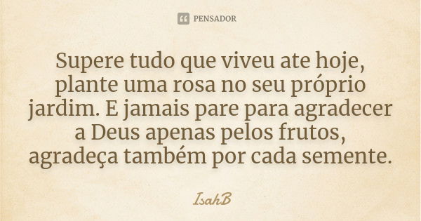 Supere tudo que viveu até hoje, plante uma rosa no seu próprio jardim. E jamais pare para agradecer a Deus apenas pelos frutos, agradeça também por cada semente... Frase de IsahB.