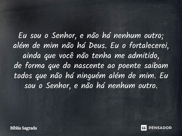 Eu sou o Senhor, e não há nenhum outro; além de mim não há Deus. Eu o fortalecerei, ainda que você não tenha me admitido, de forma que do nascente ao poente sai... Frase de Bíblia Sagrada.
