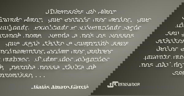 Dimensôes do Amor Grande Amor, que estais nos meios, que divulgado, exaltado e vivenciado seja seu grande nome. venha a nós os vossos efeitos, que seja feito e ... Frase de Isaias Amaro Garcia.