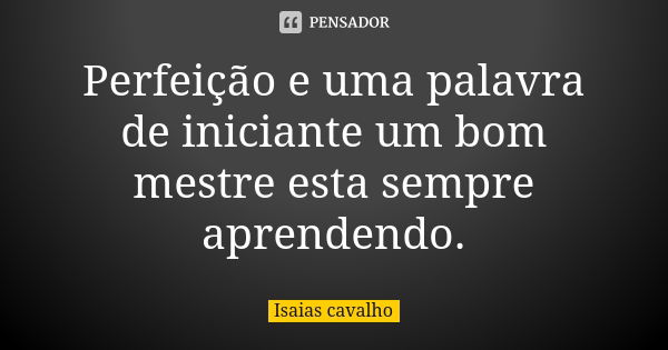 Perfeição e uma palavra de iniciante um bom mestre esta sempre aprendendo.... Frase de Isaias cavalho.