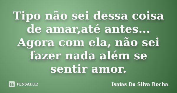 Tipo não sei dessa coisa de amar,até antes... Agora com ela, não sei fazer nada além se sentir amor.... Frase de Isaías Da Silva Rocha.