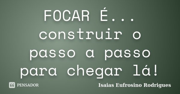 FOCAR É... construir o passo a passo para chegar lá!... Frase de Isaias Eufrosino Rodrigues.