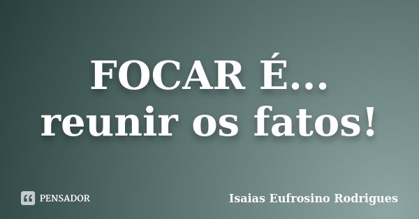 FOCAR É... reunir os fatos!... Frase de Isaias Eufrosino Rodrigues.