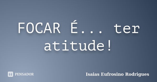 FOCAR É... ter atitude!... Frase de Isaias Eufrosino Rodrigues.