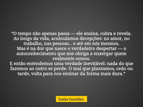 “O tempo não apenas passa — ele ensina, cobra e revela. Ao longo da vida, acumulamos decepções: no amor, no trabalho, nas pessoas… e até em nós mesmos. Mas é na... Frase de Isaías Gomides.