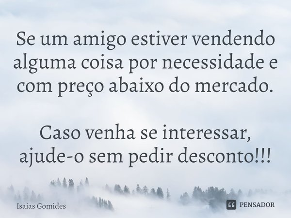 ⁠Se um amigo estiver vendendo alguma coisa por necessidade e com preço abaixo do mercado. Caso venha se interessar, ajude-o sem pedir desconto!!!... Frase de Isaias Gomides.