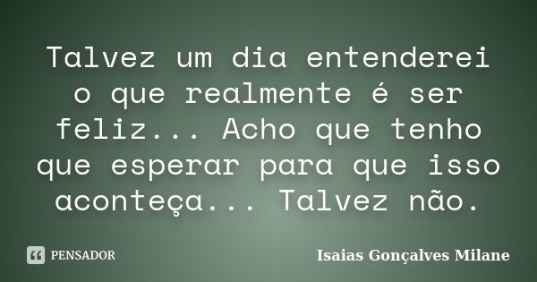 Talvez um dia entenderei o que realmente é ser feliz... Acho que tenho que esperar para que isso aconteça... Talvez não.... Frase de Isaias Gonçalves Milane.