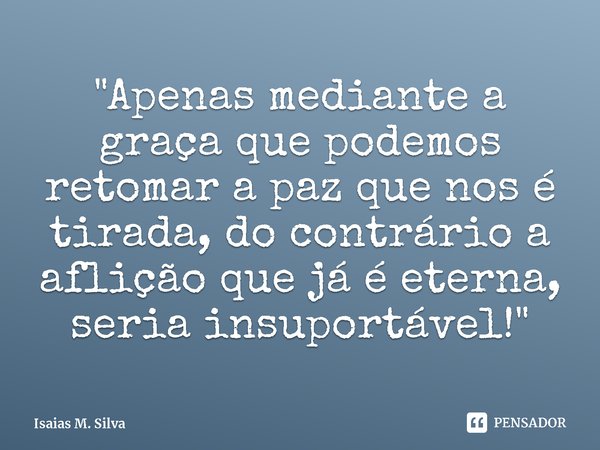 ⁠"Apenas mediante a graça que podemos retomar a paz que nos é tirada, do contrário a aflição que já é eterna, seria insuportável!"... Frase de Isaias M. Silva.