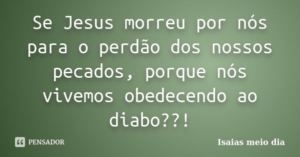 Se Jesus morreu por nós para o perdão dos nossos pecados, porque nós vivemos obedecendo ao diabo??!... Frase de Isaias meio dia.