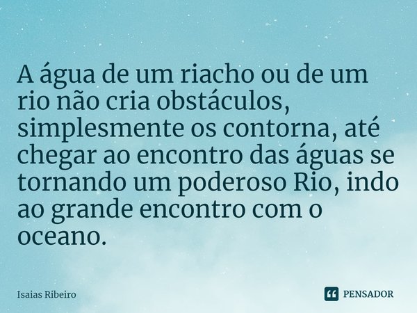 ⁠A água de um riacho ou de um rio não cria obstáculos, simplesmente os contorna, até chegar ao encontro das águas se tornando um poderoso Rio, indo ao grande en... Frase de Isaias Ribeiro.