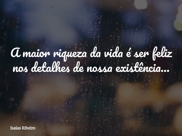 A maior riqueza da vida é ser feliz nos detalhes de nossa existência...... Frase de Isaias Ribeiro.